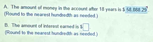 The amount of money in the account after 18 years is $ 58,888.29. 
(Round to the nearest hundredth as needed.) 
B. The amount of interest earned is $□. 
(Round to the nearest hundredth as needed.)