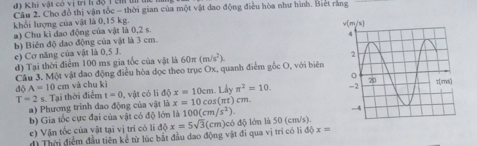 Khi vật có vị trí li độ 1 êh t tể
Câu 2. Cho đồ thị vận tốc - thời gian của một vật dao động điều hòa như hình. Biết răng
khối lượng của vật là 0,15 kg.
a) Chu kì dao động của vật là 0,2 s.
b) Biên độ dao động của vật là 3 cm.
c) Cơ năng của vật là 0,5 J.
d) Tại thời điểm 100 ms gia tốc của vật là 60π (m/s^2).
Câu 3. Một vật dao động điều hòa dọc theo trục Ox, quanh điểm gốc O, với biên
độ A=10cm và chu kì
T=2s. Tại thời điểm t=0 , vật có li độ x=10cm. Lấy π^2=10.
a) Phương trình dao động của vật là x=10cos (π t)cm
b) Gia tốc cực đại của vật có độ lớn là 100(cm/s^2).
c) Vận tốc của vật tại vị trí có li độ x=5sqrt(3)(cm) có độ lớn là 50 (cm/s).
d) Thời điểm đầu tiên kể từ lúc bắt đầu dao động vật đi qua vị trí có li độ x=