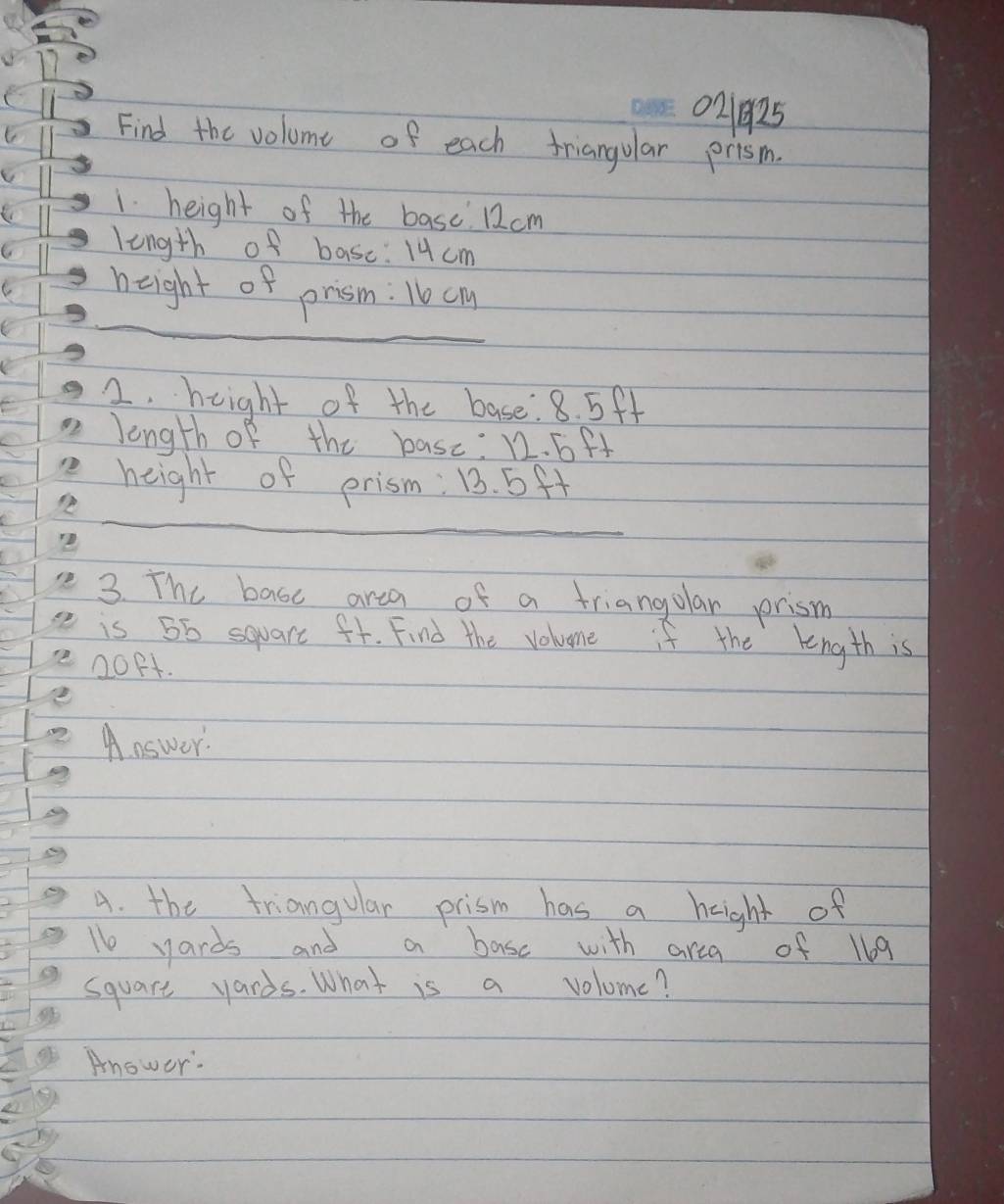 021925 
Find the volome of each friangular prism. 
1. height of the basc 12cm
length of basc: 14cm
_ 
height of prism: 1e cm
2. height of the base 8. 5ff
length of the basc: 12. 6ft
height of prism: 13. 5ff
_ 
_ 
3. The basc area of a triangular prism 
is 56 square ft. Find the voluome if the length is
20P. 
Answer. 
A. the triangular prism has a hight of 
le yards and a base with area of 169
square yards. What is a volome? 
Anower: