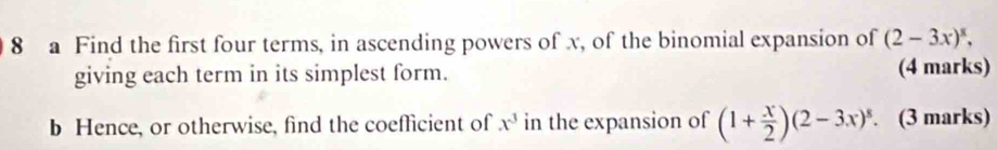 a Find the first four terms, in ascending powers of x, of the binomial expansion of (2-3x)^8, 
giving each term in its simplest form. (4 marks) 
b Hence, or otherwise, find the coefficient of x^3 in the expansion of (1+ x/2 )(2-3x)^8. . (3 marks)