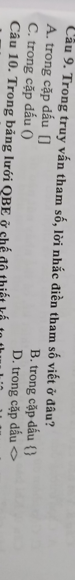 Cầu 9. Trong truy vấn tham số, lời nhắc điền tham số viết ở đâu?
A. trong cặp dấu []
C. trong cặp dấu ()
B. trong cặp dấu s
D. trong cặp dấu
Câu 10. Trong bảng lưới QBE ở chế đô thiết kế