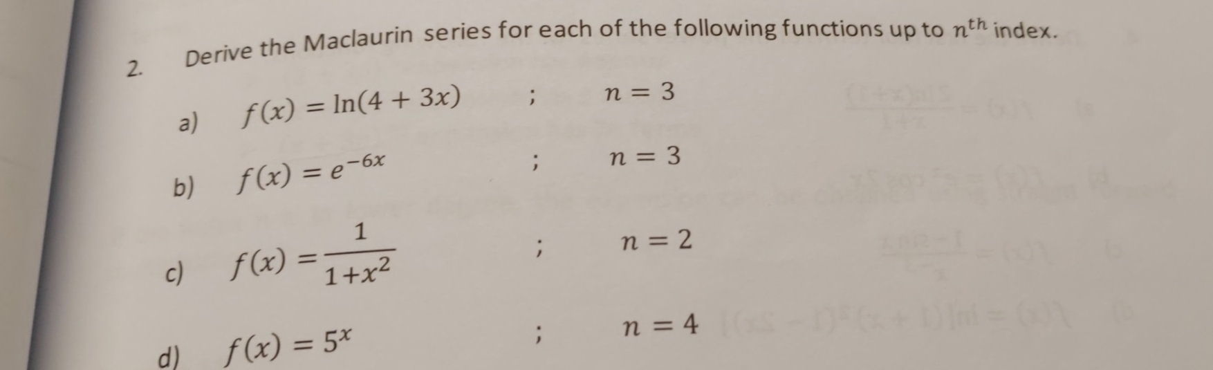 Derive the Maclaurin series for each of the following functions up to n^(th) index. 
a) f(x)=ln (4+3x); n=3
b) f(x)=e^(-6x); n=3
c) f(x)= 1/1+x^2 ; n=2
d) f(x)=5^x; n=4