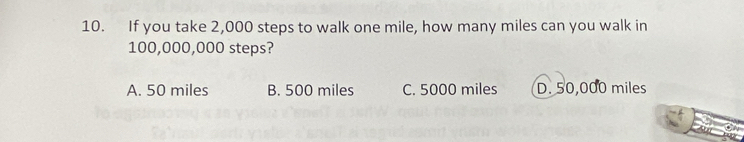 If you take 2,000 steps to walk one mile, how many miles can you walk in
100,000,000 steps?
A. 50 miles B. 500 miles C. 5000 miles D. 50,000 miles