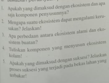 Apakah yang dimaksud dengan ekosistem dan apa 
saja komponen penyusunnya? 
2. Mengapa suatu ekosistem dapat mengalami keru- 
sakan? Jelaskan! 
3. Apa perbedaan antara ekösistem alami dan eko- 
sistem buatan? 
4. Tuliskan komponen yang menyusun ekosistem 
kolam! 
5. Apakah yang dimaksud dengan suksesi? Jelaskan 
proses suksesi yang terjadi pada bekas lahan yang 
terbakar!