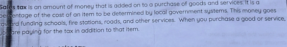 Sales tax is an amount of money that is added on to a purchase of goods and services. It is a 
percentage of the cost of an item to be determined by local government systems. This money goes 
coward funding schools, fire stations, roads, and other services. When you purchase a good or service, 
you are paying for the tax in addition to that item.