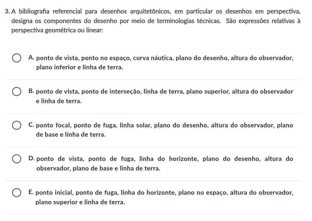 A bibliografa referencial para desenhos arquitetônicos, em particular os desenhos em perspectiva,
designa os componentes do desenho por meio de terminologias técnicas. São expressões relativas à
perspectiva geométrica ou linear:
A. ponto de vista, ponto no espaço, curva náutica, plano do desenho, altura do observador,
plano inferior e linha de terra.
B. ponto de vista, ponto de interseção, linha de terra, plano superior, altura do observador
e linha de terra.
C. ponto focal, ponto de fuga, linha solar, plano do desenho, altura do observador, plano
de base e linha de terra.
D. ponto de vista, ponto de fuga, linha do horizonte, plano do desenho, altura do
observador, plano de base e linha de terra.
E. ponto inicial, ponto de fuga, linha do horizonte, plano no espaço, altura do observador,
plano superior e linha de terra.