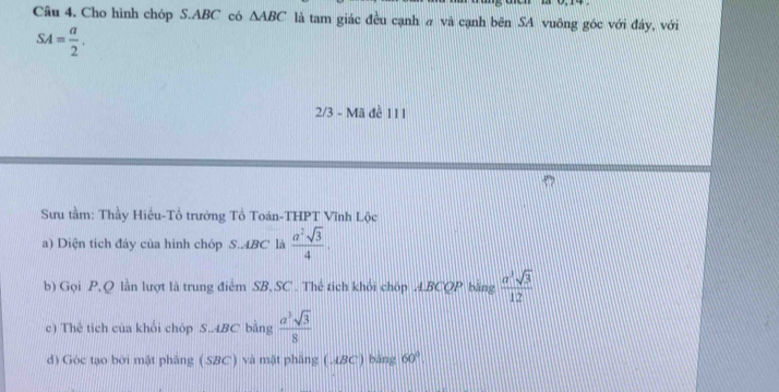 Cho hình chóp S. ABC có △ ABC là tam giác đều cạnh # và cạnh bên SA vuông góc với đây, với
SA= a/2 . 
2/3 - Mã đề 111
Sưu tầm: Thầy Hiếu-Tổ trưởng Tổ Toán-THPT Vĩnh Lộc 
a) Diện tích đáy của hình chóp S.. 4BC là  a^2sqrt(3)/4 . 
b) Gọi P, Q lần lượt là trung điểm SB, SC . Thể tích khỏi chóp A. BCQP bằng  a^3sqrt(3)/12 
c) Thể tích của khối chóp S.. 4BC bằng  a^3sqrt(3)/8 
d) Góc tạo bởi mặt phẳng (SBC) và mật phầng (. ABC) bằng 60°.