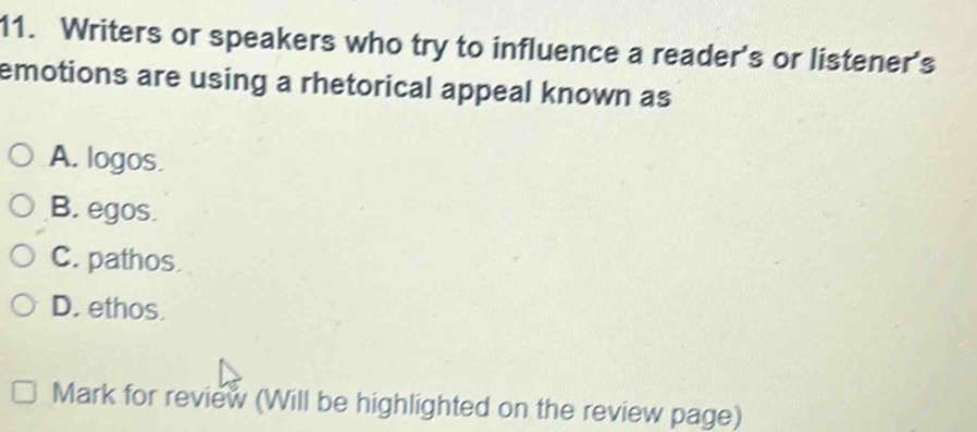 Writers or speakers who try to influence a reader's or listener's
emotions are using a rhetorical appeal known as
A. logos.
B. egos.
C. pathos.
D. ethos.
Mark for review (Will be highlighted on the review page)