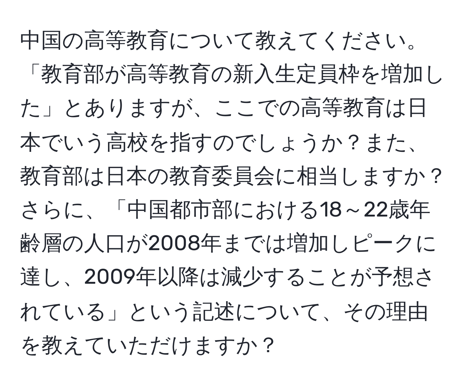 中国の高等教育について教えてください。「教育部が高等教育の新入生定員枠を増加した」とありますが、ここでの高等教育は日本でいう高校を指すのでしょうか？また、教育部は日本の教育委員会に相当しますか？さらに、「中国都市部における18～22歳年齢層の人口が2008年までは増加しピークに達し、2009年以降は減少することが予想されている」という記述について、その理由を教えていただけますか？