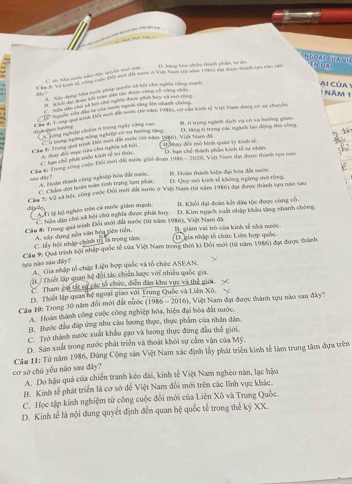 công cuộc tối mới ở khết Nam từ năm 1980 đếi vay
dược thực hiện 1
nGoai CÜa VIE ENDAI
Ag
D. hàng hóa nhiều thành phần, tự do.
, Cầu 3: Về kinh tế, công cuộc Đối mới đất nước ở Việt Nam (từ năm 1986) đạt được thành tựu nào sau
C. do Nhà nước nằm độc quyền mọi mặt.
X Xây dựng Nhà nước pháp quyên xã hội chủ nghĩa vững mạnh,
Ai của
dây?
B. Khổi đại đoàn kết toàn dân tộc được cúng cổ vững chắc.
1 Năm 1
√1.
C. Nền dân chủ xã hội chủ nghĩa được phát huy và mở rộng,
Dỹ Nguồn vớn đầu tư của nước ngoài tăng lên nhanh chóng.
Ngư  Nông quá trình Đổi mới đất nước (từ năm 1986), cơ cầu kinh tế Việt Nam đang có sự chuyên
A. công nghiệp chiếm tí trọng ngày càng cao. B. tí trọng ngành dịch vụ có xu hướng giám.
dịch theo hướng
C. tỉ trọng ngăng nông nghiệp có xu hướng tăng. D. tăng tỉ trọng các ngành lao động thủ công.
Cu 5: Trong quá trình Đổi mới đất nước (từ năm 1986), Việt Nam đã
A. thay đổi mục tiêu chủ nghĩa xã hội, Be thay đổi mô hình quản lý kinh tế.
C. hạn chế phát triển kinh tế tri thức. D. hạn chế thành phần kinh tế tư nhân.
Câu 6: Trong công cuộc Đổi mới đất nước giai đoạn 1986 - 2020, Việt Nam đạt được thành tựu nào
sau dây? B. Hoàn thành hiện đại hóa đất nước.
A. Hoàn thành công nghiệp hóa đất nước,
C. Chẩm dứt hoàn toàn tình trạng lạm phát. D. Quy mô kinh tế không ngừng mở rộng.
Cầu 7: Về xã hội, công cuộc Đổi mới đất nước ở Việt Nam (từ năm 1986) đạt được thành tựu nào sau
dây ? B. Khối đại đoàn kết dân tộc được cùng cố,
A Ti lệ hộ nghèo trên cả nước giảm mạnh.
C. Nền dân chủ xã hội chủ nghĩa được phát huy. D. Kim ngạch xuất nhập khẩu tăng nhanh chóng.
Câu 8: Trong quá trình Đổi mới đất nước (từ năm 1986), Việt Nam đã
A. xây dựng nền văn hóa tiên tiến, B. giảm vai trò của kinh tế nhà nước.
C. lấy hội nhập chính trị là trọng tâm D. gia nhập tổ chức Liên hợp quốc.
Câu 9: Quá trình hội nhập quốc tế của Việt Nam trong thời kì Đỗi mới (từ năm 1986) đạt được thành
tựu nào sau đây?
A. Gia nhập tổ chức Liên hợp quốc và tổ chức ASEAN.
B. Thiết lập quan hệ đối tác chiến lược với nhiều quốc gia.
C. Tham gia tất cả các tổ chức, diễn dàn khu vực và thế giới
D. Thiết lập quan hệ ngoại giao với Trung Quốc và Liên Xô.
Câu 10: Trong 30 năm đổi mới đất nước (1986 - 2016), Việt Nam đạt được thành tựu nào sau đây?
A. Hoàn thành công cuộc công nghiệp hóa, hiện đại hóa đất nước.
B. Bước đầu đáp ứng nhu càu lương thực, thực phẩm của nhân dân.
C. Trở thành nước xuất khẩu gạo và lương thực đứng đầu thế giới.
D. Sản xuất trong nước phát triển và thoát khỏi sự cấm vận của Mỹ.
Câu 11: Từ năm 1986, Đảng Cộng sản Việt Nam xác định lấy phát triển kinh tế làm trung tâm dựa trên
cơ sở chủ yếu nào sau đây?
A. Do hậu quả của chiến tranh kéo dài, kinh tế Việt Nam nghèo nàn, lạc hậu
B. Kinh tế phát triển là cơ sở để Việt Nam đồi mới trên các lĩnh vực khác.
C. Học tập kinh nghiệm từ công cuộc đổi mới của Liên Xô và Trung Quốc.
D. Kinh tế là nội dung quyết định đến quan hệ quốc tế trong thế kỷ XX.