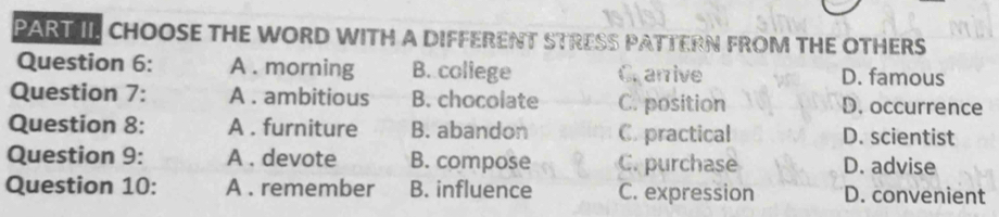 PART II CHOOSE THE WORD WITH A DIFFERENT STRESS PATTERN FROM THE OTHERS
Question 6: A . morning B. coliege Crarrive D. famous
Question 7: A . ambitious B. chocolate C. position D. occurrence
Question 8: A . furniture B. abandon C. practical D. scientist
Question 9: A . devote B. compose C. purchase D. advise
Question 10: A . remember B. influence C. expression D. convenient