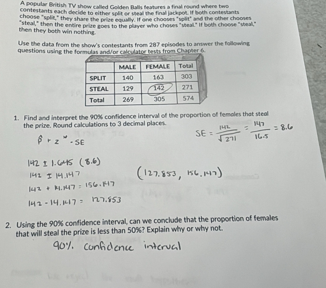 A popular British TV show called Golden Balls features a final round where two 
contestants each decide to either split or steal the final jackpot. If both contestants 
choose “split,” they share the prize equally. If one chooses “split” and the other chooses 
“steal,” then the entire prize goes to the player who choses "steal.” If both choose "steal," 
then they both win nothing. 
Use the data from the show's contestants from 287 episodes to answer the following 
questions using the tests from Chapter 6. 
1. Find and interpret the 90% confidence interval of the proportion of females that steal 
the prize. Round calculations to 3 decimal places. 
2. Using the 90% confidence interval, can we conclude that the proportion of females 
that will steal the prize is less than 50%? Explain why or why not.