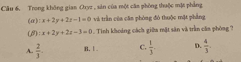 Trong không gian Oxyz , sàn của một căn phòng thuộc mặt phẳng
(α): x+2y+2z-1=0 và trần của căn phòng đó thuộc mặt phẳng
(β): x+2y+2z-3=0. Tính khoảng cách giữa mặt sàn và trần căn phòng ?
A.  2/3 . B. 1. C.  1/3 . D.  4/3 .