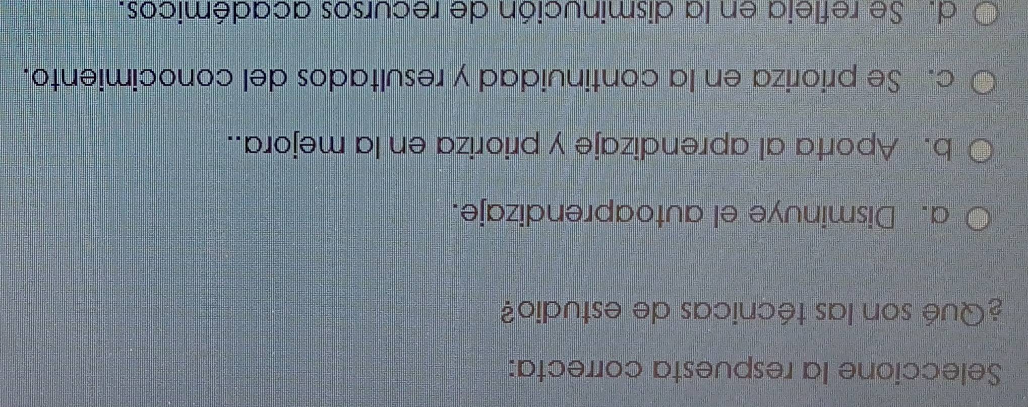 Seleccione la respuesta correcta:
¿Qué son las técnicas de estudio?
a. Disminuye el autoaprendizaje.
b. Aporta al aprendizaje y prioriza en la mejora..
c. Se prioriza en la continuidad y resultados del conocimiento.
d. Se refleia en la disminución de recursos académicos.