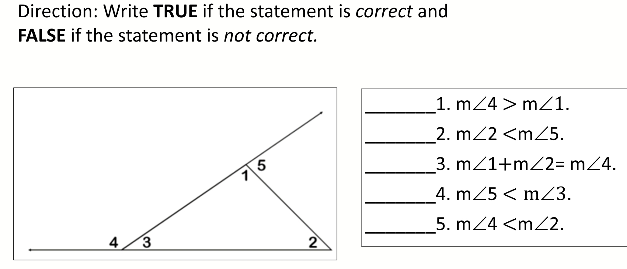 Direction: Write TRUE if the statement is correct and 
FALSE if the statement is not correct. 
_1. m∠ 4>m∠ 1. 
_2. m∠ 2 . 
_3. m∠ 1+m∠ 2=m∠ 4. 
__4. m∠ 5 . 
_5. m∠ 4 .