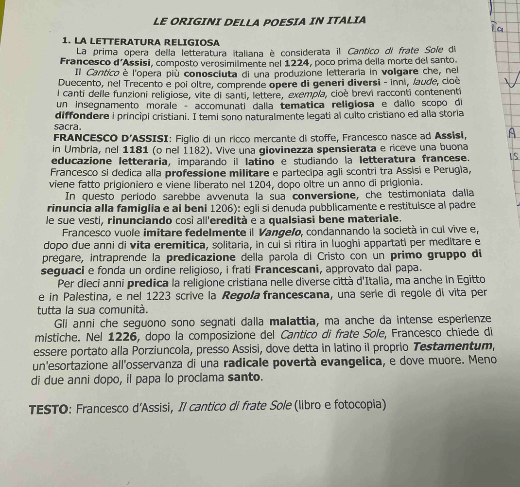 LE ORIGINI DELLA POESIA IN ITALIA
1. LA LETTERATURA RELIGIOSA
La prima opera della letteratura italiana è considerata il Cantico di frate Sole di
Francesco d’Assisi, composto verosimilmente nel 1224, poco prima della morte del santo.
Il Canticoè l'opera più conosciuta di una produzione letteraria in volgare che, nel
Duecento, nel Trecento e poi oltre, comprende opere di generi diversi - inni, laude, cioè
i canti delle funzioni religiose, vite di santi, lettere, exempla, cioè brevi racconti contenenti
un insegnamento morale - accomunati dalla tematica religiosa e dallo scopo di
diffondere i princìpi cristiani. I temi sono naturalmente legati al culto cristiano ed alla storia
sacra.
FRANCESCO D’ASSISI: Figlio di un ricco mercante di stoffe, Francesco nasce ad Assisi,
in Umbria, nel 1181 (o nel 1182). Vive una giovinezza spensierata e riceve una buona
educazione letteraria, imparando il latino e studiando la letteratura francese.
Francesco si dedica alla professione militare e partecipa agli scontri tra Assisi e Perugia,
viene fatto prigioniero e viene liberato nel 1204, dopo oltre un anno di prigionia.
In questo periodo sarebbe avvenuta la sua conversione, che testimoniata dalla
rinuncia alla famiglia e ai beni 1206): egli si denuda pubblicamente e restituisce al padre
le sue vesti, rinunciando così all'eredità e a qualsiasi bene materiale.
Francesco vuole imitare fedelmente il Vangelo, condannando la società in cui vive e,
dopo due anni di vita eremitica, solitaria, in cui si ritira in luoghi appartati per meditare e
pregare, intraprende la predicazione della parola di Cristo con un primo gruppo di
seguaci e fonda un ordine religioso, i frati Francescani, approvato dal papa.
Per dieci anni predica la religione cristiana nelle diverse città d'Italia, ma anche in Egitto
e in Palestina, e nel 1223 scrive la Regola francescana, una serie di regole di vita per
tutta la sua comunità.
Gli anni che seguono sono segnati dalla malattia, ma anche da intense esperienze
mistiche. Nel 1226, dopo la composizione del Cantico di frate Sole, Francesco chiede di
essere portato alla Porziuncola, presso Assisi, dove detta in latino il proprio Testamentum,
un'esortazione all'osservanza di una radicale povertà evangelica, e dove muore. Meno
di due anni dopo, il papa lo proclama santo.
TESTO: Francesco d’Assisi, Il cantico di frate Sole (libro e fotocopia)