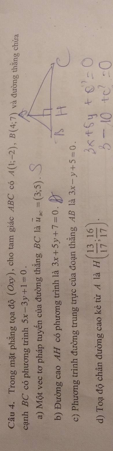 Trong mặt phẳng tọa độ (Oxy), cho tam giác ABC có A(1;-2), B(4;7)
cạnh BC có phương trình 5x-3y+1=0. 
a) Một vec tơ pháp tuyến của đường thắng BC là vector u_BC=(3;5)
b) Đường cao AH có phương trình là 3x+5y+7=0. 
c) Phương trình đường trung trực của đoạn thẳng AB là 3x-y+5=0. 
d) Toạ độ chân đường cao kẻ từ A là H( 13/17 ; 16/17 ).