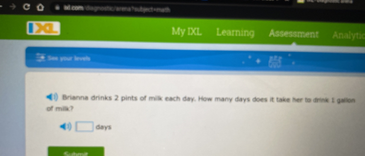 My IXL Learning Assessment Analytic 
See your levels 
Brianna drinks 2 pints of milk each day. How many days does it take her to drink 1 gallon
of milk? 
3) □ day
Suhmit