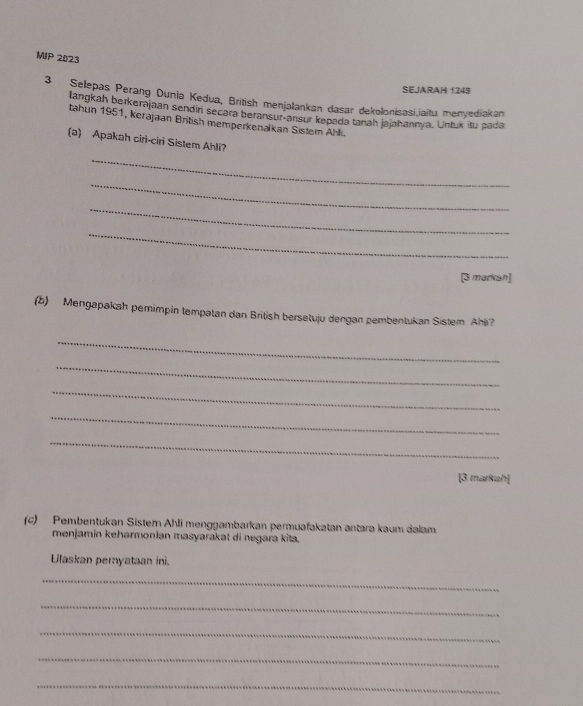 MIP 2023 
SEJARAH 1245 
3 Selepas Perang Dunia Kedua, British menjalankan dasar dekolonisasi,iaitu menyediakan 
langkah berkerajaan sendir secara beransur-ansur kepada tanah jajahannya. Untuk itu pada 
tahun 1951, kerajaan British memperkenalkan Sistein Ahli. 
(a) Apakah ciri-ciri Sistem Ahli? 
_ 
_ 
_ 
_ 
[3 markah] 
(5) Mengapakah pemimpin tempatan dan British bersetuju dengan pembentukan Sistem Ahë? 
_ 
_ 
_ 
_ 
_ 
[3 markah] 
(c) Pembentukan Sistem Ahli menggambarkan permuafakatan antara kaum dalam 
menjamin keharmonlan masyarakat di negara kita. 
Ulaskan pemyataan ini. 
_ 
_ 
_ 
_ 
_