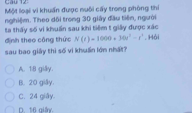 Cầu 12:
Một loại vi khuấn được nuôi cấy trong phòng thí
nghiệm. Theo dối trong 30 giây đầu tiên, người
ta thấy số vi khuấn sau khi tiêm t giây được xác
định theo công thức N(t)=1000+30t^2-t^3 ,Hỏi
sau bao giây thì số vi khuấn lớn nhất?
A. 18 giây.
B. 20 giây.
C. 24 giây.
D. 16 giây.