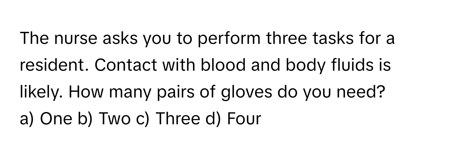 The nurse asks you to perform three tasks for a resident. Contact with blood and body fluids is likely. How many pairs of gloves do you need?

a) One b) Two c) Three d) Four