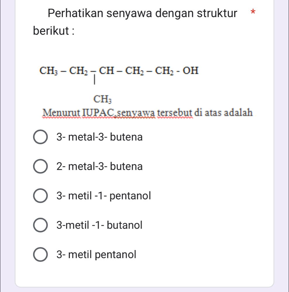 Perhatikan senyawa dengan struktur *
berikut :
beginarrayr CH_3-CH_2-CH-CH_2-CH_2-OH CH_3endarray
Menurut IUPAC senyawa tersebut di atas adalah
3 - metal -3 - butena
2 - metal -3 - butena
3 - metil -1 - pentanol
3 -metil - 1 - butanol
3- metil pentanol