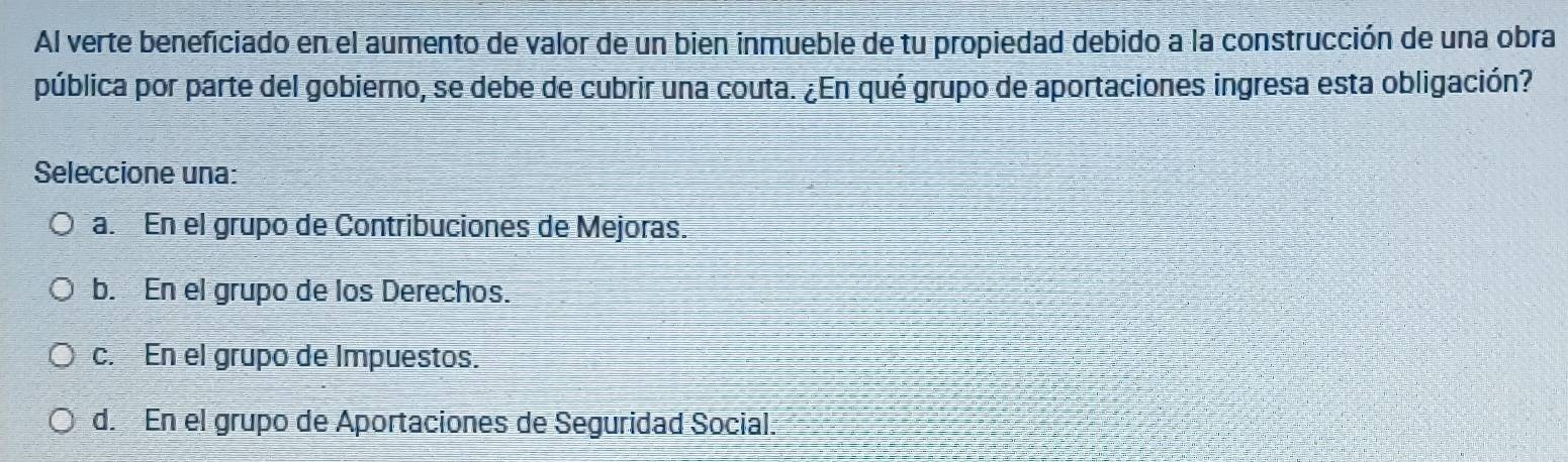 Al verte beneficiado en el aumento de valor de un bien inmueble de tu propiedad debido a la construcción de una obra
pública por parte del gobierno, se debe de cubrir una couta. ¿En qué grupo de aportaciones ingresa esta obligación?
Seleccione una:
a. En el grupo de Contribuciones de Mejoras.
b. En el grupo de los Derechos.
c. En el grupo de Impuestos.
d. En el grupo de Aportaciones de Seguridad Social.