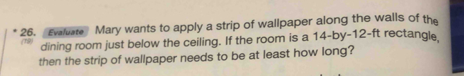 Evaluate Mary wants to apply a strip of wallpaper along the walls of the 
(19) dining room just below the ceiling. If the room is a 14 -by -12-ft rectangle 
then the strip of wallpaper needs to be at least how long?