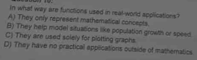 In what way are functions used in real-world applications?
A) They only represent mathematical concepts.
B) They help model situations like population growth or speed
C) They are used solely for plotting graphs.
D) They have no practical applications outside of mathematics