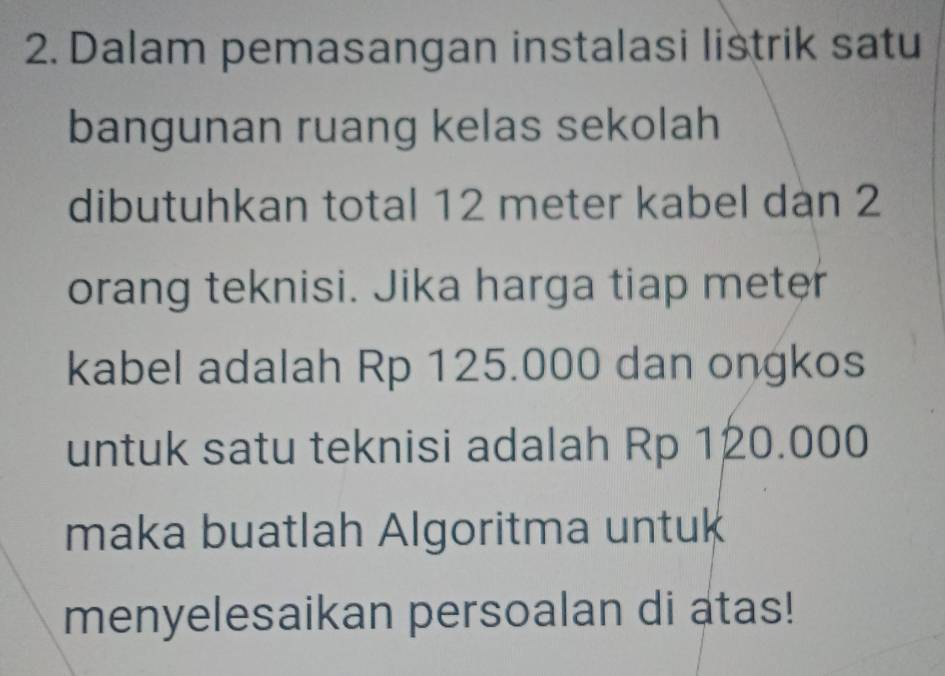 Dalam pemasangan instalasi listrik satu 
bangunan ruang kelas sekolah 
dibutuhkan total 12 meter kabel dàn 2
orang teknisi. Jika harga tiap meter 
kabel adalah Rp 125.000 dan ongkos 
untuk satu teknisi adalah Rp 120.000
maka buatlah Algoritma untuk 
menyelesaikan persoalan di atas!