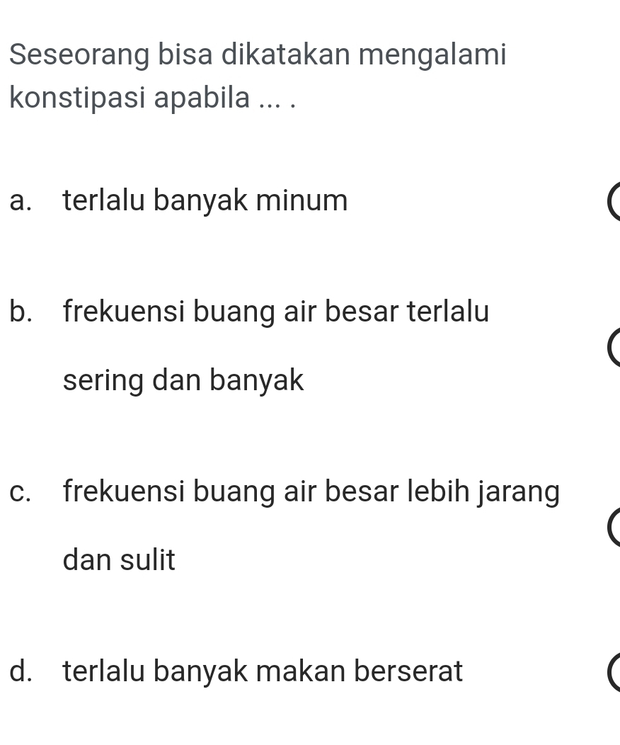 Seseorang bisa dikatakan mengalami
konstipasi apabila ... .
a. terlalu banyak minum
b. frekuensi buang air besar terlalu
sering dan banyak
c. frekuensi buang air besar lebih jarang
dan sulit
d. terlalu banyak makan berserat