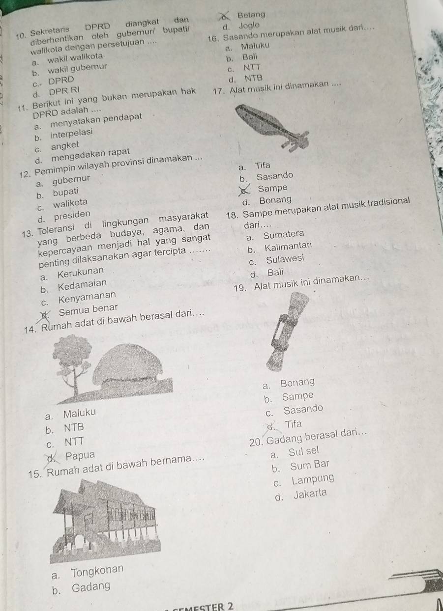 Betang
10. Sekretaris DPRD diangkat dan
diberhentikan oleh gubernur/ bupati/ d. Joglo
walikota dengan persetujuan .... 16. Sasando merupakan alat musik dari....
a. Maluku
a. wakil walikota
b. Bali
b. wakil gubernur
c. NTT
c. DPRD
d. NTB
d. DPR RI
11. Berikut ini yang bukan merupakan hak 17. Alat musik ini dinamakan ....
DPRD adalah ....
a. menyatakan pendapat
b. interpelasi
c. angket
d. mengadakan rapat
12. Pemimpin wilayah provinsi dinamakan ...
a. Tifa
a. gubernu
b. Sasando
b. bupati
Sampe
c. walikota
d. Bonang
d. presiden
13. Toleransi di lingkungan masyarakat 18. Sampe merupakan alat musik tradisional
yang berbeda budaya, agama, dan dari.
kepercayaan menjadi hal yang sangat a. Sumatera
penting dilaksanakan agar tercipta ....... b. Kalimantan
a. Kerukunan c. Sulawesi
b. Kedamaian d. Bali
c. Kenyamanan 19. Alat musik ini dinamakan…
d. Semua benar
14. Rumah adat di bawah berasal dari....
a. Bonang
a. Malukub. Sampe
c. Sasando
b. NTB
d. Tifa
c. NTT
d. Papua 20. Gadang berasal dari...
a. Sul sel
b. Sum Bar
15. Rumah adat di bawah bernama…...
c. Lampung
d. Jakarta
a. Tongkonan
b. Gadang
MESTER 2