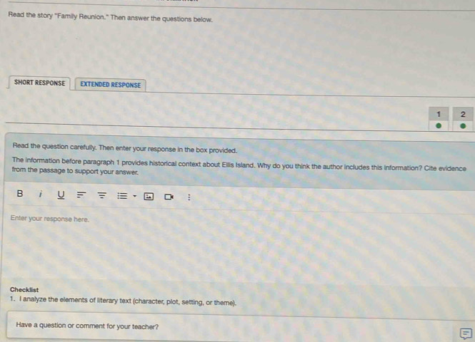 Read the story "Family Reunion." Then answer the questions below. 
SHORT RESPONSE EXTENDED RESPONSE 
1 2 
Read the question carefully. Then enter your response in the box provided. 
The information before paragraph 1 provides historical context about Ellis Island. Why do you think the author includes this information? Cite evidence 
from the passage to support your answer. 
B i 
Enter your response here. 
Checklist 
1. I analyze the elements of literary text (character, plot, setting, or theme). 
Have a question or comment for your teacher?