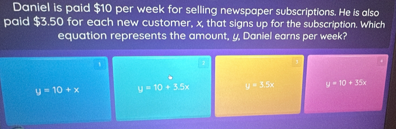 Daniel is paid $10 per week for selling newspaper subscriptions. He is also
paid $3.50 for each new customer, x, that signs up for the subscription. Which
equation represents the amount, y, Daniel earns per week?
1
2
y=10+x
y=10+3.5x
y=3.5x
y=10+35x