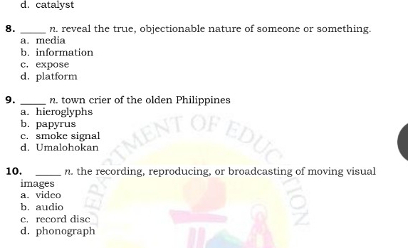 d. catalyst
8. _n. reveal the true, objectionable nature of someone or something.
a. media
b. information
c. expose
d. platform
9. _n. town crier of the olden Philippines
a. hieroglyphs
b. papyrus
c. smoke signal
d. Umalohokan
10. _n. the recording, reproducing, or broadcasting of moving visual
images
a. video
b. audio
c. record disc
d. phonograph