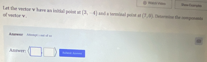 Watch Video Show Examples 
Let the vector v have an initial point at (3,-4) and a terminal point at (7,0). Determine the components 
of vector v. 
Answer Attempt 1 out of 10 
Answer: langle □ ,□ rangle Submit Answer