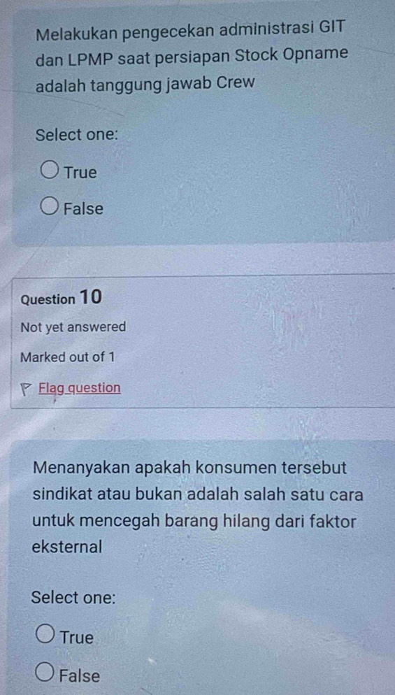 Melakukan pengecekan administrasi GIT
dan LPMP saat persiapan Stock Opname
adalah tanggung jawab Crew
Select one:
True
False
Question 10
Not yet answered
Marked out of 1
Flag question
Menanyakan apakah konsumen tersebut
sindikat atau bukan adalah salah satu cara
untuk mencegah barang hilang dari faktor
eksternal
Select one:
True
False