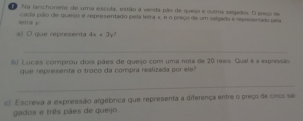 Na lanchonete de uma escola, estão à venda pão de queijo e outros salgados. O preço de 
cada pão de queijo é representado pela letra x, e o preço de um salgado é representado pela 
letra y
a) O que representa 4x+3y 2 
_ 
b) Lucas comprou dois pães de queijo com uma nota de 20 reais. Qual é a expressão 
que representa o troco da compra realizada por ele? 
_ 
c) Escreva a expressão algébrica que representa a diferença entre o preço de cinco sal- 
gados e três pães de queijo.