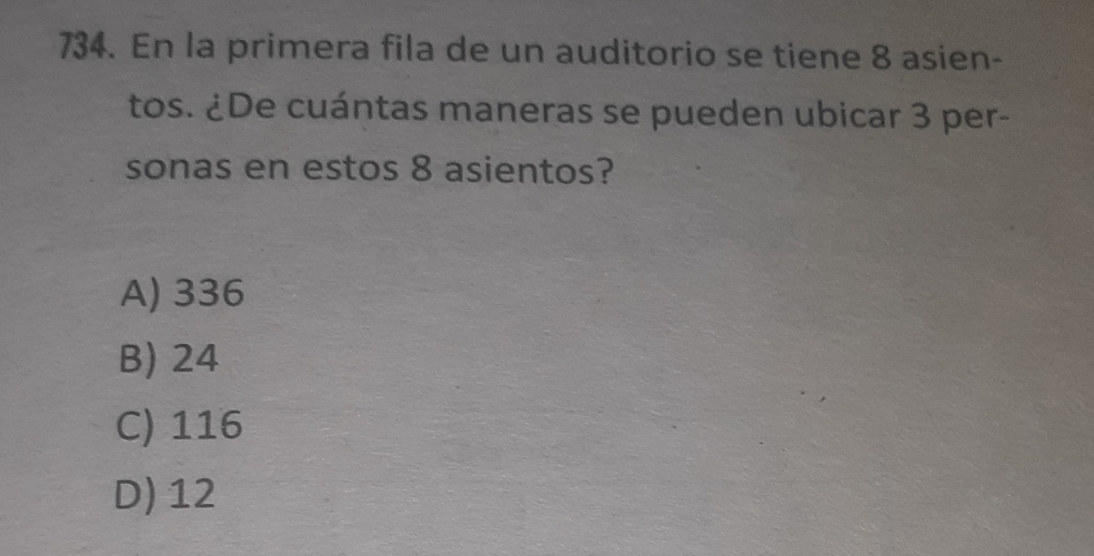 En la primera fila de un auditorio se tiene 8 asien-
tos. ¿De cuántas maneras se pueden ubicar 3 per-
sonas en estos 8 asientos?
A) 336
B) 24
C) 116
D) 12