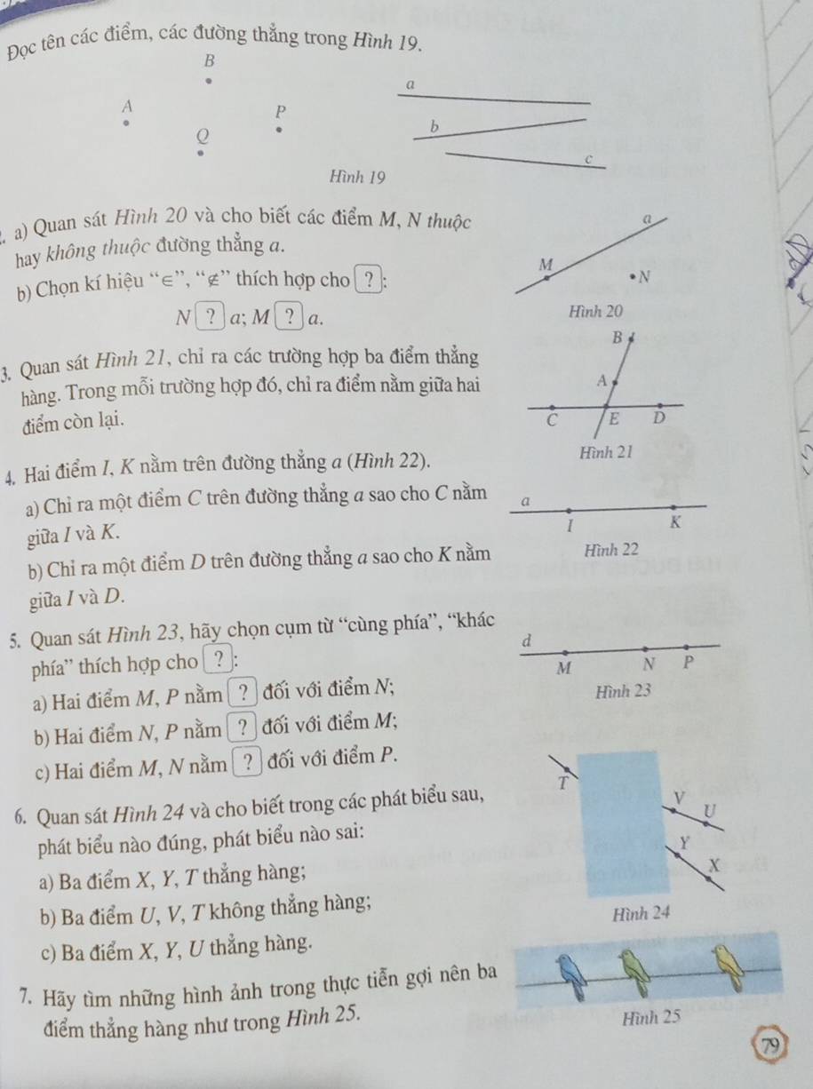 Đọc tên các điểm, các đường thẳng trong Hình 19. 
B 
a 
A 
P
Q
b 
C 
Hình 19
2 a) Quan sát Hình 20 và cho biết các điểm M, N thuộc 
hay không thuộc đường thẳng a. 
b) Chọn kí hiệu “ ∈ ”, “ ∉ ” thích hợp cho ? : 
N _ a; M_ a. 
3. Quan sát Hình 21, chỉ ra các trường hợp ba điểm thẳng 
hàng. Trong mỗi trường hợp đó, chỉ ra điểm nằm giữa hai 
điểm còn lại. 
4. Hai điểm I, K nằm trên đường thẳng a (Hình 22). 
a) Chỉ ra một điểm C trên đường thẳng a sao cho C nằm a 
giữa / và K. 
1 K 
b) Chỉ ra một điểm D trên đường thẳng a sao cho K nằm Hình 22
giữa / và D. 
5. Quan sát Hình 23, hãy chọn cụm từ “cùng phía”, “khác 
d 
phía' thích hợp cho ?_: N P
M
a) Hai điểm M, P nằm ? đối với điểm N; Hình 23
b) Hai điểm N, P nằm ? đối với điểm M; 
c) Hai điểm M, N nằm Đ? đối với điểm P.
V
6. Quan sát Hình 24 và cho biết trong các phát biểu sau, T 
U 
phát biểu nào đúng, phát biểu nào sai:
Y
a) Ba điểm X, Y, T thẳng hàng;
X
b) Ba điểm U, V, T không thẳng hàng; 
Hình 24
c) Ba điểm X, Y, U thẳng hàng. 
7. Hãy tìm những hình ảnh trong thực tiễn gợi nên ba 
điểm thẳng hàng như trong Hình 25. Hình 25
79