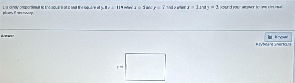 is jointly proportional to the square of x and the square of y. If z=119 when x=5 and y=7 , find z when x=2 and y=3. Round your answer to two decimal
places if necessary.
Answer Keypad
Keyboard Shortcuts