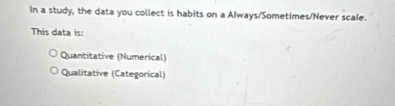 In a study, the data you collect is habits on a Always/Sometimes/Never scale.
This data is:
Quantitative (Numerical)
Qualitative (Categorical)