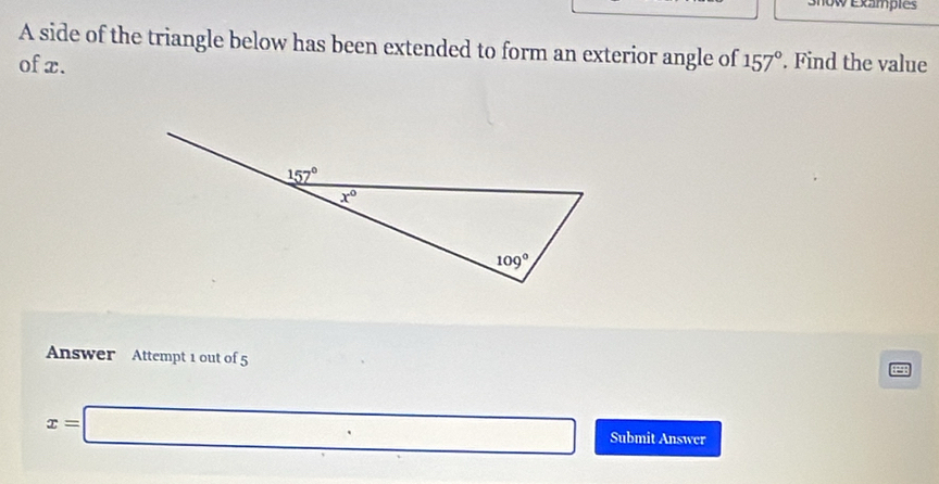 Snow Exampies
A side of the triangle below has been extended to form an exterior angle of
of x. 157°. Find the value
Answer Attempt 1 out of 5
x=□ Submit Answer