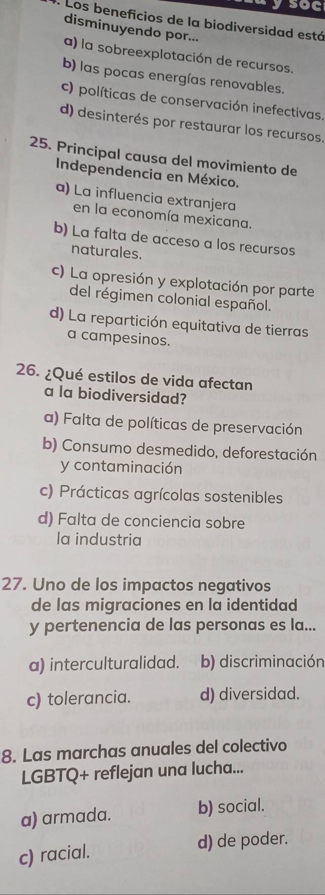 ysoc
. Los beneficios de la biodiversidad está
disminuyendo por...
a) la sobreexplotación de recursos.
b) las pocas energías renovables.
c) políticas de conservación inefectivas.
d) desinterés por restaurar los recursos.
25. Principal causa del movimiento de
Independencia en México.
a) La influencia extranjera
en la economía mexicana.
b) La falta de acceso a los recursos
naturales.
c) La opresión y explotación por parte
del régimen colonial español.
d) La repartición equitativa de tierras
a campesinos.
26. ¿Qué estilos de vida afectan
a la biodiversidad?
a) Falta de políticas de preservación
b) Consumo desmedido, deforestación
y contaminación
c) Prácticas agrícolas sostenibles
d) Falta de conciencia sobre
la industria
27. Uno de los impactos negativos
de las migraciones en la identidad
y pertenencia de las personas es la...
a) interculturalidad. b) discriminación
c) tolerancia. d) diversidad.
8. Las marchas anuales del colectivo
LGBTQ+ reflejan una lucha...
a) armada. b) social.
d) de poder.
c) racial.