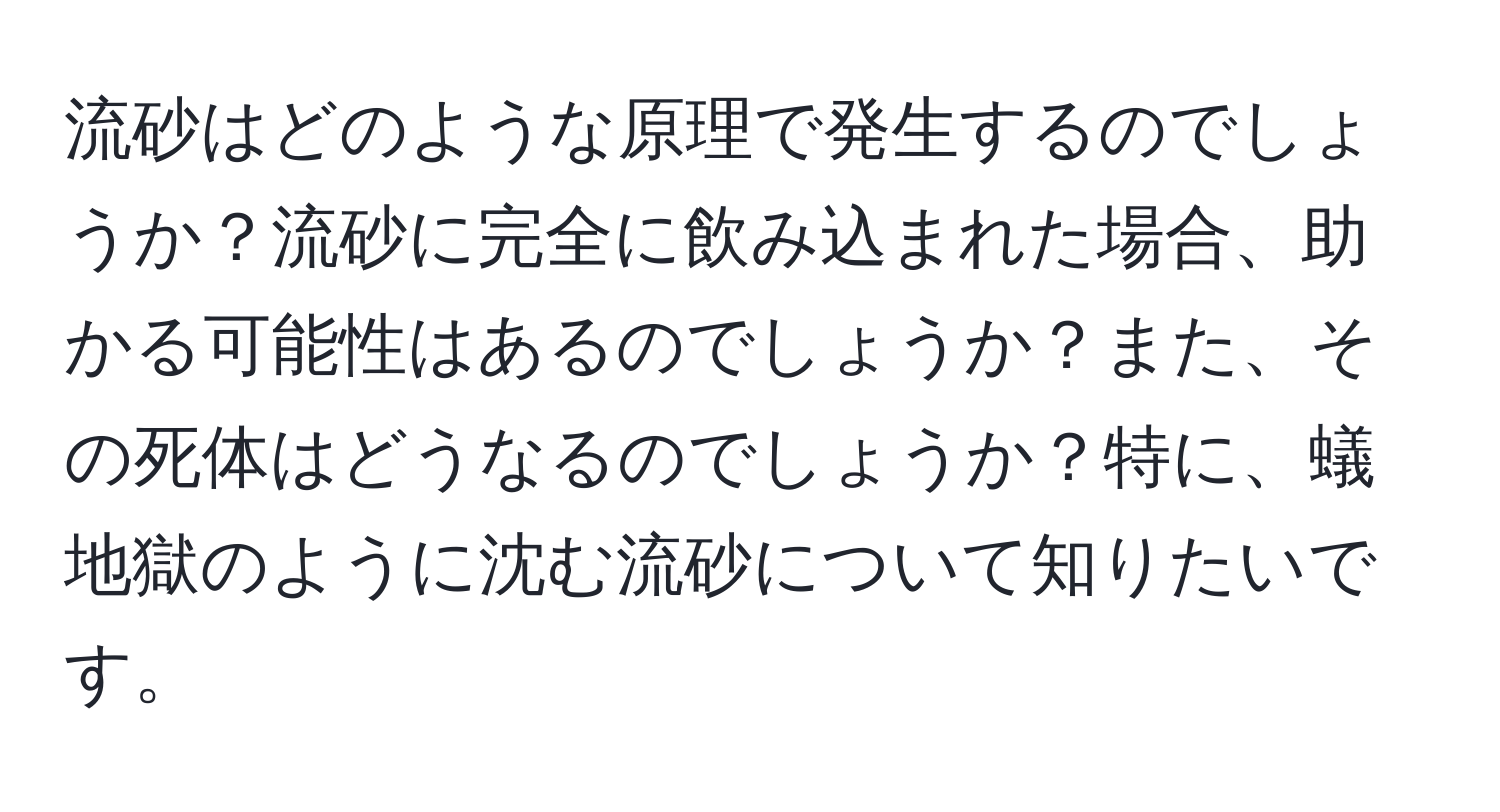 流砂はどのような原理で発生するのでしょうか？流砂に完全に飲み込まれた場合、助かる可能性はあるのでしょうか？また、その死体はどうなるのでしょうか？特に、蟻地獄のように沈む流砂について知りたいです。