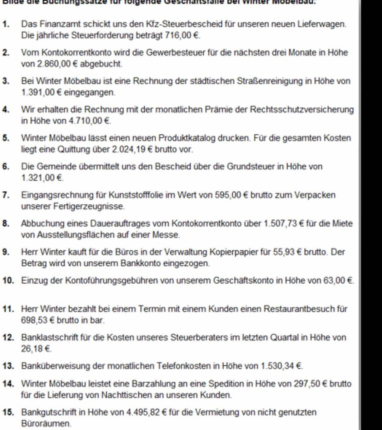 Bilde die Büchungssätze für folgende Geschaftsfalle bei Winter Mobelbau:
1. Das Finanzamt schickt uns den Kfz-Steuerbescheid für unseren neuen Lieferwagen.
Die jährliche Steuerforderung beträgt 716,00 €.
2. Vom Kontokorrentkonto wird die Gewerbesteuer für die nächsten drei Monate in Höhe
von 2.860,00 € abgebucht.
3. Bei Winter Möbelbau ist eine Rechnung der städtischen Straßenreinigung in Höhe von
1.391,00 € eingegangen.
4. Wir erhalten die Rechnung mit der monatlichen Prämie der Rechtsschutzversicherung
in Höhe von 4.710,00 €.
5. Winter Möbelbau lässt einen neuen Produktkatalog drucken. Für die gesamten Kosten
liegt eine Quittung über 2.024,19 € brutto vor.
6. Die Gemeinde übermittelt uns den Bescheid über die Grundsteuer in Höhe von
1.321,00 €£.
7. Eingangsrechnung für Kunststofffolie im Wert von 595,00 € brutto zum Verpacken
unserer Fertigerzeugnisse.
8. Abbuchung eines Dauerauftrages vom Kontokorrentkonto über 1.507,73 € für die Miete
von Ausstellungsflächen auf einer Messe.
9. Herr Winter kauft für die Büros in der Verwaltung Kopierpapier für 55,93€brutto. Der
Betrag wird von unserem Bankkonto eingezogen.
10. Einzug der Kontoführungsgebühren von unserem Geschäftskonto in Höhe von 63,00 €.
11. Herr Winter bezahlt bei einem Termin mit einem Kunden einen Restaurantbesuch für
698,53 € brutto in bar.
12. Banklastschrift für die Kosten unseres Steuerberaters im letzten Quartal in Höhe von
26,18 €.
13. Banküberweisung der monatlichen Telefonkosten in Höhe von 1.530,34 €.
14. Winter Möbelbau leistet eine Barzahlung an eine Spedition in Höhe von 297,50 €brutto
für die Lieferung von Nachttischen an unseren Kunden.
15. Bankgutschrift in Höhe von 4.495,82 € für die Vermietung von nicht genutzten
Büroräumen.