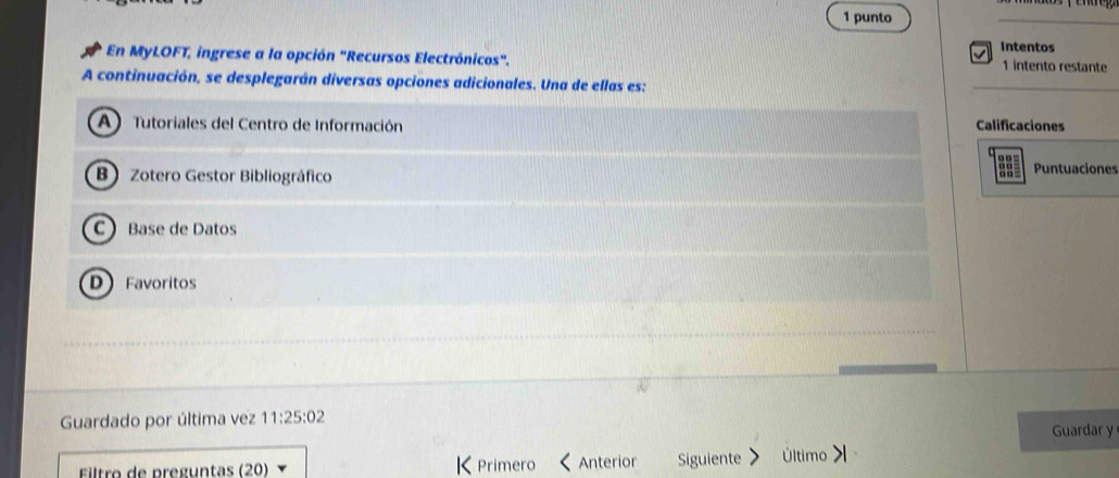 punto
Intentos
En MyLOFT, ingrese a la opción "Recursos Electrónicos".
1 intento restante
A continuación, se desplegarán diversas opciones adicionales. Una de ellas es:
A ) Tutoriales del Centro de Información Calificaciones

B Zotero Gestor Bibliográfico Puntuaciones
CBase de Datos
D Favoritos
Guardado por última vez 11:25:02
Guardar y
Éiltro de pregúntas (20) K Primero Anterior Siguiente Último >