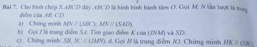 Cho hình chóp S. ABCD đáy ABCD là hình bình hành tan O. Gọi M, N lần lượt là trung 
điểm của AB, CD. 
a) Chứng minh MNparallel (SBC); MNparallel (SAD). 
b) Gọi / là trung điểm SA. Tìm giao điểm K của (INM) và SD. 
c) Chứng minh: SB, SCparallel (IMN). d. Gọi H là trung điểm IO. Chứng minh HKparallel (SBC)