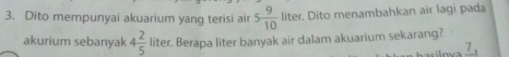 Dito mempunyai akuarium yang terisi air 5 9/10  liter. Dito menambahkan air lagi pada 
akurium sebanyak 4 2/5  liter. Berapa liter banyak air dalam akuarium sekarang?
7_1