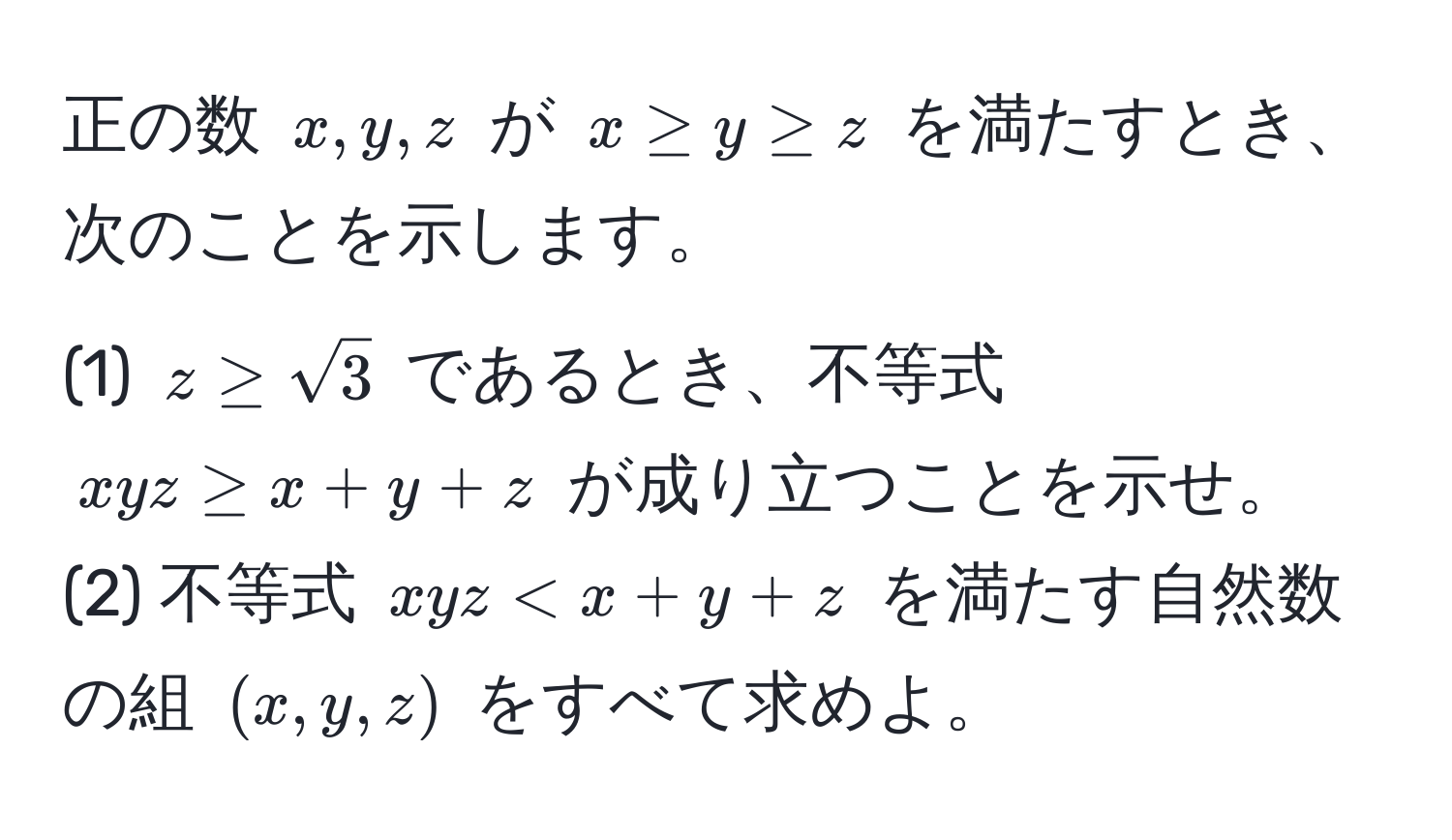 正の数 ( x, y, z ) が ( x ≥ y ≥ z ) を満たすとき、次のことを示します。  
(1) ( z ≥ sqrt(3) ) であるとき、不等式 ( xyz ≥ x + y + z ) が成り立つことを示せ。  
(2) 不等式 ( xyz < x + y + z ) を満たす自然数の組 ( (x, y, z) ) をすべて求めよ。